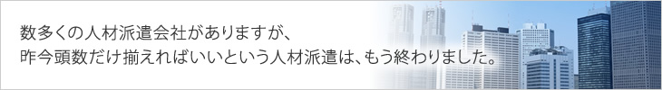 数多くの人材派遣会社がありますが、昨今頭数だけ揃えればいいという人材派遣は、もう終わりました。